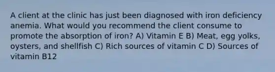 A client at the clinic has just been diagnosed with iron deficiency anemia. What would you recommend the client consume to promote the absorption of iron? A) Vitamin E B) Meat, egg yolks, oysters, and shellfish C) Rich sources of vitamin C D) Sources of vitamin B12