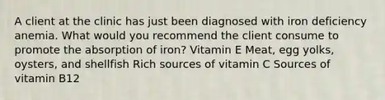 A client at the clinic has just been diagnosed with iron deficiency anemia. What would you recommend the client consume to promote the absorption of iron? Vitamin E Meat, egg yolks, oysters, and shellfish Rich sources of vitamin C Sources of vitamin B12