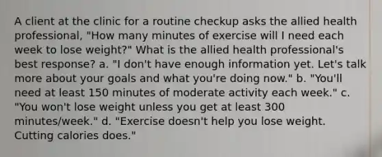 A client at the clinic for a routine checkup asks the allied health professional, "How many minutes of exercise will I need each week to lose weight?" What is the allied health professional's best response? a. "I don't have enough information yet. Let's talk more about your goals and what you're doing now." b. "You'll need at least 150 minutes of moderate activity each week." c. "You won't lose weight unless you get at least 300 minutes/week." d. "Exercise doesn't help you lose weight. Cutting calories does."