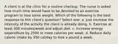 A client is at the clinic for a routine checkup. The nurse is asked how much time would have to be devoted to an exercise program to lose some weight. Which of the following is the best response to this client's question? Select one: a. Just increase the intensity of the activity the client is already doing. b. Exercise at least 300 minutes/week and adjust diet. c. Increase energy expenditure by 2500 or more calories per week. d. Reduce daily calorie intake by 350 cal/day to lose a pound a week.