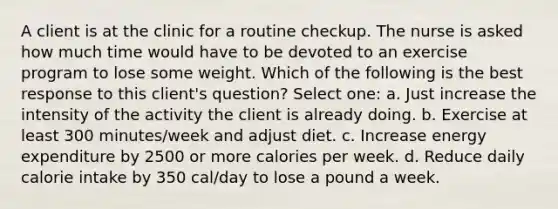 A client is at the clinic for a routine checkup. The nurse is asked how much time would have to be devoted to an exercise program to lose some weight. Which of the following is the best response to this client's question? Select one: a. Just increase the intensity of the activity the client is already doing. b. Exercise at least 300 minutes/week and adjust diet. c. Increase energy expenditure by 2500 or more calories per week. d. Reduce daily calorie intake by 350 cal/day to lose a pound a week.