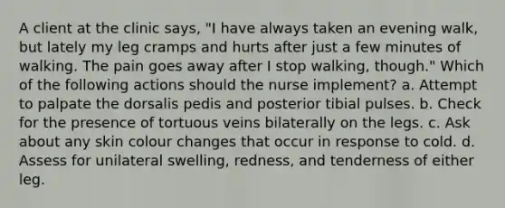 A client at the clinic says, "I have always taken an evening walk, but lately my leg cramps and hurts after just a few minutes of walking. The pain goes away after I stop walking, though." Which of the following actions should the nurse implement? a. Attempt to palpate the dorsalis pedis and posterior tibial pulses. b. Check for the presence of tortuous veins bilaterally on the legs. c. Ask about any skin colour changes that occur in response to cold. d. Assess for unilateral swelling, redness, and tenderness of either leg.