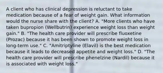 A client who has clinical depression is reluctant to take medication because of a fear of weight gain. What information would the nurse share with the client? A. "More clients who have taken bupropion (Wellbutrin) experience weight loss than weight gain." B. "The health care provider will prescribe fluoxetine (Prozac) because it has been shown to promote weight loss in long-term use." C. "Amitriptyline (Elavil) is the best medication because it leads to decreased appetite and weight loss." D. "The health care provider will prescribe phenelzine (Nardil) because it is associated with weight loss."