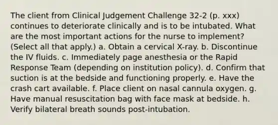 The client from Clinical Judgement Challenge 32-2 (p. xxx) continues to deteriorate clinically and is to be intubated. What are the most important actions for the nurse to implement? (Select all that apply.) a. Obtain a cervical X-ray. b. Discontinue the IV fluids. c. Immediately page anesthesia or the Rapid Response Team (depending on institution policy). d. Confirm that suction is at the bedside and functioning properly. e. Have the crash cart available. f. Place client on nasal cannula oxygen. g. Have manual resuscitation bag with face mask at bedside. h. Verify bilateral breath sounds post-intubation.