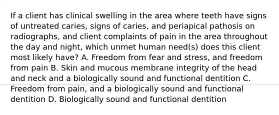 If a client has clinical swelling in the area where teeth have signs of untreated caries, signs of caries, and periapical pathosis on radiographs, and client complaints of pain in the area throughout the day and night, which unmet human need(s) does this client most likely have? A. Freedom from fear and stress, and freedom from pain B. Skin and mucous membrane integrity of the head and neck and a biologically sound and functional dentition C. Freedom from pain, and a biologically sound and functional dentition D. Biologically sound and functional dentition