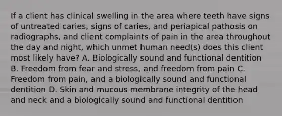 If a client has clinical swelling in the area where teeth have signs of untreated caries, signs of caries, and periapical pathosis on radiographs, and client complaints of pain in the area throughout the day and night, which unmet human need(s) does this client most likely have? A. Biologically sound and functional dentition B. Freedom from fear and stress, and freedom from pain C. Freedom from pain, and a biologically sound and functional dentition D. Skin and mucous membrane integrity of the head and neck and a biologically sound and functional dentition