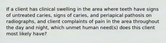 If a client has clinical swelling in the area where teeth have signs of untreated caries, signs of caries, and periapical pathosis on radiographs, and client complaints of pain in the area throughout the day and night, which unmet human need(s) does this client most likely have?