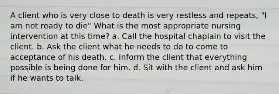 A client who is very close to death is very restless and repeats, "I am not ready to die" What is the most appropriate nursing intervention at this time? a. Call the hospital chaplain to visit the client. b. Ask the client what he needs to do to come to acceptance of his death. c. Inform the client that everything possible is being done for him. d. Sit with the client and ask him if he wants to talk.