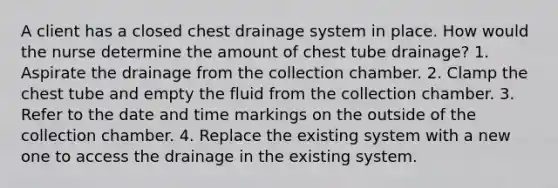 A client has a closed chest drainage system in place. How would the nurse determine the amount of chest tube drainage? 1. Aspirate the drainage from the collection chamber. 2. Clamp the chest tube and empty the fluid from the collection chamber. 3. Refer to the date and time markings on the outside of the collection chamber. 4. Replace the existing system with a new one to access the drainage in the existing system.