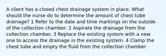 A client has a closed chest drainage system in place. What should the nurse do to determine the amount of chest tube drainage? 1 Refer to the date and time markings on the outside of the collection chamber. 2 Aspirate the drainage from the collection chamber. 3 Replace the existing system with a new one to access the drainage in the existing system. 4 Clamp the chest tube and empty the fluid from the collection chamber