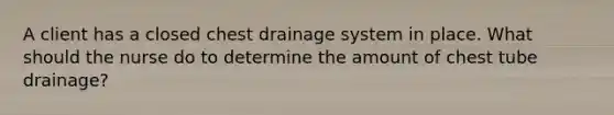 A client has a closed chest drainage system in place. What should the nurse do to determine the amount of chest tube drainage?