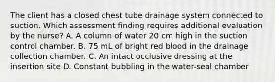 The client has a closed chest tube drainage system connected to suction. Which assessment finding requires additional evaluation by the nurse? A. A column of water 20 cm high in the suction control chamber. B. 75 mL of bright red blood in the drainage collection chamber. C. An intact occlusive dressing at the insertion site D. Constant bubbling in the water-seal chamber