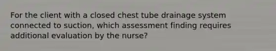 For the client with a closed chest tube drainage system connected to suction, which assessment finding requires additional evaluation by the nurse?