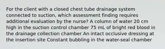 For the client with a closed chest tube drainage system connected to suction, which assessment finding requires additional evaluation by the nurse? A column of water 20 cm high in the suction control chamber 75 mL of bright red blood in the drainage collection chamber An intact occlusive dressing at the insertion site Constant bubbling in the water-seal chamber