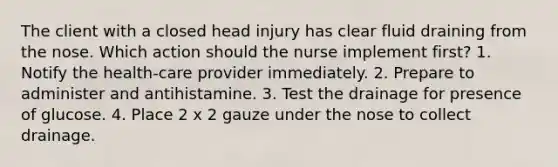 The client with a closed head injury has clear fluid draining from the nose. Which action should the nurse implement first? 1. Notify the health-care provider immediately. 2. Prepare to administer and antihistamine. 3. Test the drainage for presence of glucose. 4. Place 2 x 2 gauze under the nose to collect drainage.