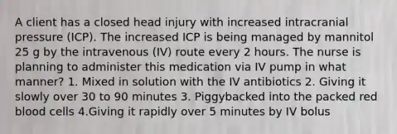 A client has a closed head injury with increased intracranial pressure (ICP). The increased ICP is being managed by mannitol 25 g by the intravenous (IV) route every 2 hours. The nurse is planning to administer this medication via IV pump in what manner? 1. Mixed in solution with the IV antibiotics 2. Giving it slowly over 30 to 90 minutes 3. Piggybacked into the packed red blood cells 4.Giving it rapidly over 5 minutes by IV bolus