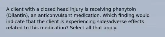 A client with a closed head injury is receiving phenytoin (Dilantin), an anticonvulsant medication. Which finding would indicate that the client is experiencing side/adverse effects related to this medication? Select all that apply.