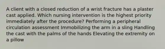 A client with a closed reduction of a wrist fracture has a plaster cast applied. Which nursing intervention is the highest priority immediately after the procedure? Performing a peripheral circulation assessment Immobilizing the arm in a sling Handling the cast with the palms of the hands Elevating the extremity on a pillow