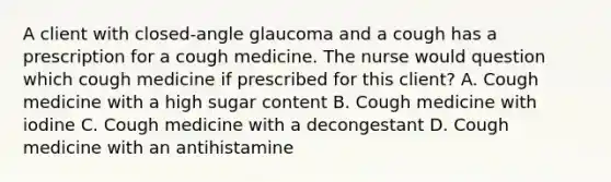 A client with closed-angle glaucoma and a cough has a prescription for a cough medicine. The nurse would question which cough medicine if prescribed for this client? A. Cough medicine with a high sugar content B. Cough medicine with iodine C. Cough medicine with a decongestant D. Cough medicine with an antihistamine