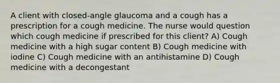 A client with closed-angle glaucoma and a cough has a prescription for a cough medicine. The nurse would question which cough medicine if prescribed for this client? A) Cough medicine with a high sugar content B) Cough medicine with iodine C) Cough medicine with an antihistamine D) Cough medicine with a decongestant