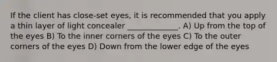 If the client has close-set eyes, it is recommended that you apply a thin layer of light concealer _____________. A) Up from the top of the eyes B) To the inner corners of the eyes C) To the outer corners of the eyes D) Down from the lower edge of the eyes