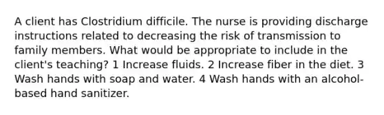 A client has Clostridium difficile. The nurse is providing discharge instructions related to decreasing the risk of transmission to family members. What would be appropriate to include in the client's teaching? 1 Increase fluids. 2 Increase fiber in the diet. 3 Wash hands with soap and water. 4 Wash hands with an alcohol-based hand sanitizer.