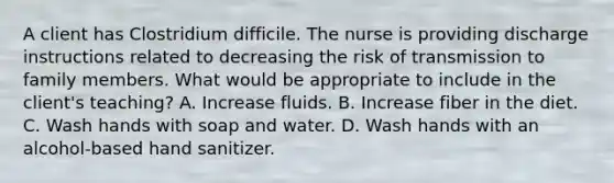 A client has Clostridium difficile. The nurse is providing discharge instructions related to decreasing the risk of transmission to family members. What would be appropriate to include in the client's teaching? A. Increase fluids. B. Increase fiber in the diet. C. Wash hands with soap and water. D. Wash hands with an alcohol-based hand sanitizer.