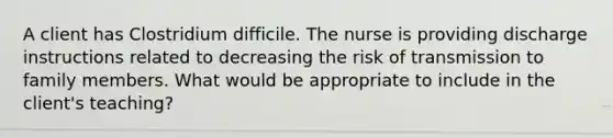 A client has Clostridium difficile. The nurse is providing discharge instructions related to decreasing the risk of transmission to family members. What would be appropriate to include in the client's teaching?