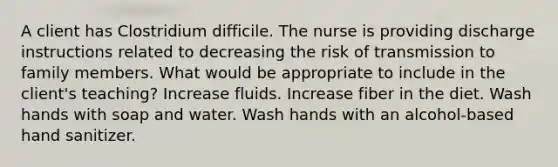 A client has Clostridium difficile. The nurse is providing discharge instructions related to decreasing the risk of transmission to family members. What would be appropriate to include in the client's teaching? Increase fluids. Increase fiber in the diet. Wash hands with soap and water. Wash hands with an alcohol-based hand sanitizer.