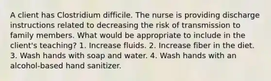 A client has Clostridium difficile. The nurse is providing discharge instructions related to decreasing the risk of transmission to family members. What would be appropriate to include in the client's teaching? 1. Increase fluids. 2. Increase fiber in the diet. 3. Wash hands with soap and water. 4. Wash hands with an alcohol-based hand sanitizer.