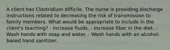 A client has Clostridium difficile. The nurse is providing discharge instructions related to decreasing the risk of transmission to family members. What would be appropriate to include in the client's teaching? - Increase fluids. - Increase fiber in the diet. - Wash hands with soap and water. - Wash hands with an alcohol-based hand sanitizer.