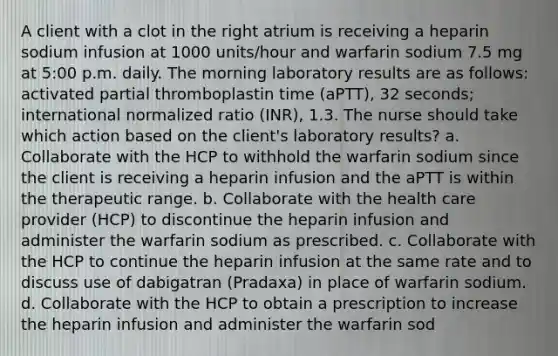 A client with a clot in the right atrium is receiving a heparin sodium infusion at 1000 units/hour and warfarin sodium 7.5 mg at 5:00 p.m. daily. The morning laboratory results are as follows: activated partial thromboplastin time (aPTT), 32 seconds; international normalized ratio (INR), 1.3. The nurse should take which action based on the client's laboratory results? a. Collaborate with the HCP to withhold the warfarin sodium since the client is receiving a heparin infusion and the aPTT is within the therapeutic range. b. Collaborate with the health care provider (HCP) to discontinue the heparin infusion and administer the warfarin sodium as prescribed. c. Collaborate with the HCP to continue the heparin infusion at the same rate and to discuss use of dabigatran (Pradaxa) in place of warfarin sodium. d. Collaborate with the HCP to obtain a prescription to increase the heparin infusion and administer the warfarin sod