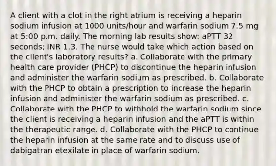 A client with a clot in the right atrium is receiving a heparin sodium infusion at 1000 units/hour and warfarin sodium 7.5 mg at 5:00 p.m. daily. The morning lab results show: aPTT 32 seconds; INR 1.3. The nurse would take which action based on the client's laboratory results? a. Collaborate with the primary health care provider (PHCP) to discontinue the heparin infusion and administer the warfarin sodium as prescribed. b. Collaborate with the PHCP to obtain a prescription to increase the heparin infusion and administer the warfarin sodium as prescribed. c. Collaborate with the PHCP to withhold the warfarin sodium since the client is receiving a heparin infusion and the aPTT is within the therapeutic range. d. Collaborate with the PHCP to continue the heparin infusion at the same rate and to discuss use of dabigatran etexilate in place of warfarin sodium.