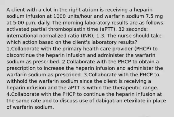 A client with a clot in the right atrium is receiving a heparin sodium infusion at 1000 units/hour and warfarin sodium 7.5 mg at 5:00 p.m. daily. The morning laboratory results are as follows: activated partial thromboplastin time (aPTT), 32 seconds; international normalized ratio (INR), 1.3. The nurse should take which action based on the client's laboratory results? 1.Collaborate with the primary health care provider (PHCP) to discontinue the heparin infusion and administer the warfarin sodium as prescribed. 2.Collaborate with the PHCP to obtain a prescription to increase the heparin infusion and administer the warfarin sodium as prescribed. 3.Collaborate with the PHCP to withhold the warfarin sodium since the client is receiving a heparin infusion and the aPTT is within the therapeutic range. 4.Collaborate with the PHCP to continue the heparin infusion at the same rate and to discuss use of dabigatran etexilate in place of warfarin sodium.