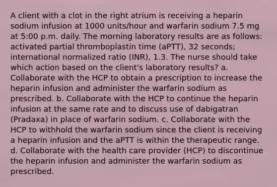 A client with a clot in the right atrium is receiving a heparin sodium infusion at 1000 units/hour and warfarin sodium 7.5 mg at 5:00 p.m. daily. The morning laboratory results are as follows: activated partial thromboplastin time (aPTT), 32 seconds; international normalized ratio (INR), 1.3. The nurse should take which action based on the client's laboratory results? a. Collaborate with the HCP to obtain a prescription to increase the heparin infusion and administer the warfarin sodium as prescribed. b. Collaborate with the HCP to continue the heparin infusion at the same rate and to discuss use of dabigatran (Pradaxa) in place of warfarin sodium. c. Collaborate with the HCP to withhold the warfarin sodium since the client is receiving a heparin infusion and the aPTT is within the therapeutic range. d. Collaborate with the health care provider (HCP) to discontinue the heparin infusion and administer the warfarin sodium as prescribed.