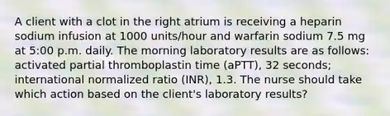 A client with a clot in the right atrium is receiving a heparin sodium infusion at 1000 units/hour and warfarin sodium 7.5 mg at 5:00 p.m. daily. The morning laboratory results are as follows: activated partial thromboplastin time (aPTT), 32 seconds; international normalized ratio (INR), 1.3. The nurse should take which action based on the client's laboratory results?