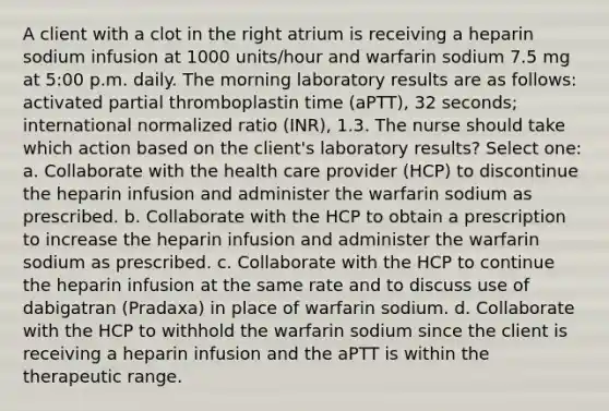 A client with a clot in the right atrium is receiving a heparin sodium infusion at 1000 units/hour and warfarin sodium 7.5 mg at 5:00 p.m. daily. The morning laboratory results are as follows: activated partial thromboplastin time (aPTT), 32 seconds; international normalized ratio (INR), 1.3. The nurse should take which action based on the client's laboratory results? Select one: a. Collaborate with the health care provider (HCP) to discontinue the heparin infusion and administer the warfarin sodium as prescribed. b. Collaborate with the HCP to obtain a prescription to increase the heparin infusion and administer the warfarin sodium as prescribed. c. Collaborate with the HCP to continue the heparin infusion at the same rate and to discuss use of dabigatran (Pradaxa) in place of warfarin sodium. d. Collaborate with the HCP to withhold the warfarin sodium since the client is receiving a heparin infusion and the aPTT is within the therapeutic range.