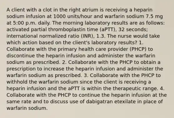 A client with a clot in the right atrium is receiving a heparin sodium infusion at 1000 units/hour and warfarin sodium 7.5 mg at 5:00 p.m. daily. The morning laboratory results are as follows: activated partial thromboplastin time (aPTT), 32 seconds; international normalized ratio (INR), 1.3. The nurse would take which action based on the client's laboratory results? 1. Collaborate with the primary health care provider (PHCP) to discontinue the heparin infusion and administer the warfarin sodium as prescribed. 2. Collaborate with the PHCP to obtain a prescription to increase the heparin infusion and administer the warfarin sodium as prescribed. 3. Collaborate with the PHCP to withhold the warfarin sodium since the client is receiving a heparin infusion and the aPTT is within the therapeutic range. 4. Collaborate with the PHCP to continue the heparin infusion at the same rate and to discuss use of dabigatran etexilate in place of warfarin sodium.