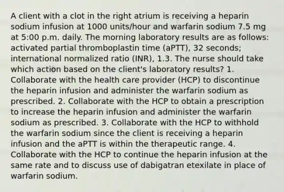 A client with a clot in the right atrium is receiving a heparin sodium infusion at 1000 units/hour and warfarin sodium 7.5 mg at 5:00 p.m. daily. The morning laboratory results are as follows: activated partial thromboplastin time (aPTT), 32 seconds; international normalized ratio (INR), 1.3. The nurse should take which action based on the client's laboratory results? 1. Collaborate with the health care provider (HCP) to discontinue the heparin infusion and administer the warfarin sodium as prescribed. 2. Collaborate with the HCP to obtain a prescription to increase the heparin infusion and administer the warfarin sodium as prescribed. 3. Collaborate with the HCP to withhold the warfarin sodium since the client is receiving a heparin infusion and the aPTT is within the therapeutic range. 4. Collaborate with the HCP to continue the heparin infusion at the same rate and to discuss use of dabigatran etexilate in place of warfarin sodium.