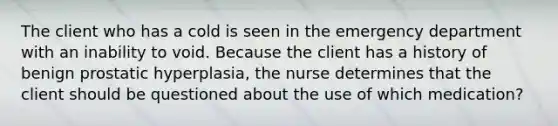 The client who has a cold is seen in the emergency department with an inability to void. Because the client has a history of benign prostatic hyperplasia, the nurse determines that the client should be questioned about the use of which medication?