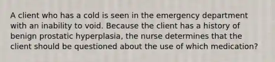 A client who has a cold is seen in the emergency department with an inability to void. Because the client has a history of benign prostatic hyperplasia, the nurse determines that the client should be questioned about the use of which medication?