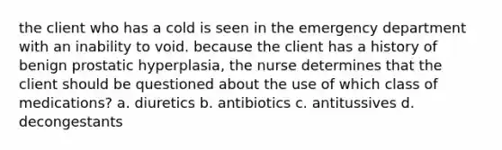 the client who has a cold is seen in the emergency department with an inability to void. because the client has a history of benign prostatic hyperplasia, the nurse determines that the client should be questioned about the use of which class of medications? a. diuretics b. antibiotics c. antitussives d. decongestants