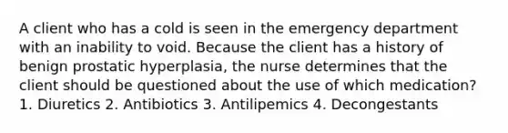 A client who has a cold is seen in the emergency department with an inability to void. Because the client has a history of benign prostatic hyperplasia, the nurse determines that the client should be questioned about the use of which medication? 1. Diuretics 2. Antibiotics 3. Antilipemics 4. Decongestants