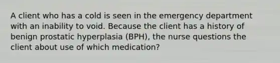 A client who has a cold is seen in the emergency department with an inability to void. Because the client has a history of benign prostatic hyperplasia (BPH), the nurse questions the client about use of which medication?