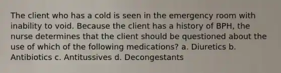 The client who has a cold is seen in the emergency room with inability to void. Because the client has a history of BPH, the nurse determines that the client should be questioned about the use of which of the following medications? a. Diuretics b. Antibiotics c. Antitussives d. Decongestants