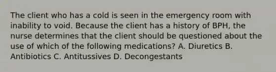 The client who has a cold is seen in the emergency room with inability to void. Because the client has a history of BPH, the nurse determines that the client should be questioned about the use of which of the following medications? A. Diuretics B. Antibiotics C. Antitussives D. Decongestants