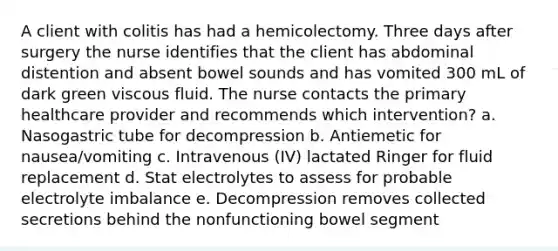 A client with colitis has had a hemicolectomy. Three days after surgery the nurse identifies that the client has abdominal distention and absent bowel sounds and has vomited 300 mL of dark green viscous fluid. The nurse contacts the primary healthcare provider and recommends which intervention? a. Nasogastric tube for decompression b. Antiemetic for nausea/vomiting c. Intravenous (IV) lactated Ringer for fluid replacement d. Stat electrolytes to assess for probable electrolyte imbalance e. Decompression removes collected secretions behind the nonfunctioning bowel segment