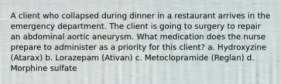 A client who collapsed during dinner in a restaurant arrives in the emergency department. The client is going to surgery to repair an abdominal aortic aneurysm. What medication does the nurse prepare to administer as a priority for this client? a. Hydroxyzine (Atarax) b. Lorazepam (Ativan) c. Metoclopramide (Reglan) d. Morphine sulfate