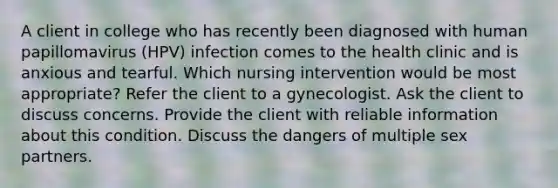 A client in college who has recently been diagnosed with human papillomavirus (HPV) infection comes to the health clinic and is anxious and tearful. Which nursing intervention would be most appropriate? Refer the client to a gynecologist. Ask the client to discuss concerns. Provide the client with reliable information about this condition. Discuss the dangers of multiple sex partners.