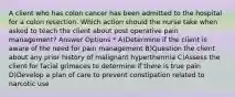 A client who has colon cancer has been admitted to the hospital for a colon resection. Which action should the nurse take when asked to teach the client about post operative pain management? Answer Options * A)Determine if the client is aware of the need for pain management B)Question the client about any prior history of malignant hyperthermia C)Assess the client for facial grimaces to determine if there is true pain D)Develop a plan of care to prevent constipation related to narcotic use